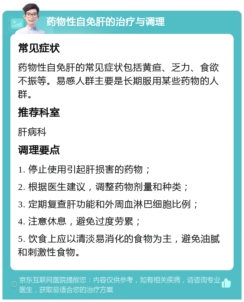 药物性自免肝的治疗与调理 常见症状 药物性自免肝的常见症状包括黄疸、乏力、食欲不振等。易感人群主要是长期服用某些药物的人群。 推荐科室 肝病科 调理要点 1. 停止使用引起肝损害的药物； 2. 根据医生建议，调整药物剂量和种类； 3. 定期复查肝功能和外周血淋巴细胞比例； 4. 注意休息，避免过度劳累； 5. 饮食上应以清淡易消化的食物为主，避免油腻和刺激性食物。