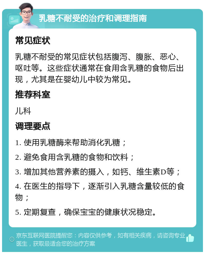 乳糖不耐受的治疗和调理指南 常见症状 乳糖不耐受的常见症状包括腹泻、腹胀、恶心、呕吐等。这些症状通常在食用含乳糖的食物后出现，尤其是在婴幼儿中较为常见。 推荐科室 儿科 调理要点 1. 使用乳糖酶来帮助消化乳糖； 2. 避免食用含乳糖的食物和饮料； 3. 增加其他营养素的摄入，如钙、维生素D等； 4. 在医生的指导下，逐渐引入乳糖含量较低的食物； 5. 定期复查，确保宝宝的健康状况稳定。