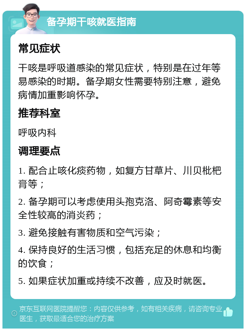 备孕期干咳就医指南 常见症状 干咳是呼吸道感染的常见症状，特别是在过年等易感染的时期。备孕期女性需要特别注意，避免病情加重影响怀孕。 推荐科室 呼吸内科 调理要点 1. 配合止咳化痰药物，如复方甘草片、川贝枇杷膏等； 2. 备孕期可以考虑使用头孢克洛、阿奇霉素等安全性较高的消炎药； 3. 避免接触有害物质和空气污染； 4. 保持良好的生活习惯，包括充足的休息和均衡的饮食； 5. 如果症状加重或持续不改善，应及时就医。