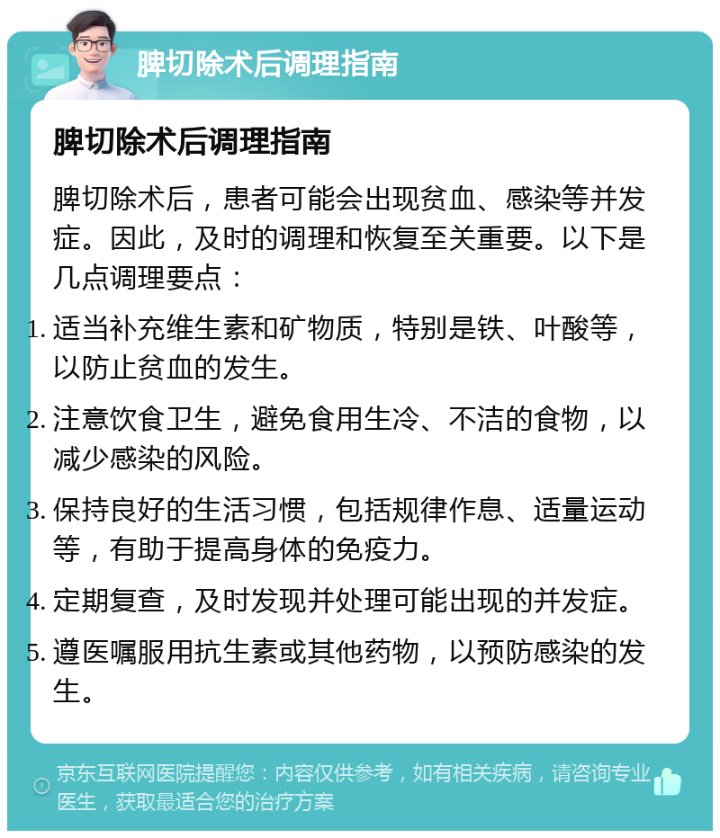 脾切除术后调理指南 脾切除术后调理指南 脾切除术后，患者可能会出现贫血、感染等并发症。因此，及时的调理和恢复至关重要。以下是几点调理要点： 适当补充维生素和矿物质，特别是铁、叶酸等，以防止贫血的发生。 注意饮食卫生，避免食用生冷、不洁的食物，以减少感染的风险。 保持良好的生活习惯，包括规律作息、适量运动等，有助于提高身体的免疫力。 定期复查，及时发现并处理可能出现的并发症。 遵医嘱服用抗生素或其他药物，以预防感染的发生。