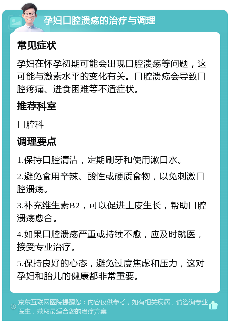 孕妇口腔溃疡的治疗与调理 常见症状 孕妇在怀孕初期可能会出现口腔溃疡等问题，这可能与激素水平的变化有关。口腔溃疡会导致口腔疼痛、进食困难等不适症状。 推荐科室 口腔科 调理要点 1.保持口腔清洁，定期刷牙和使用漱口水。 2.避免食用辛辣、酸性或硬质食物，以免刺激口腔溃疡。 3.补充维生素B2，可以促进上皮生长，帮助口腔溃疡愈合。 4.如果口腔溃疡严重或持续不愈，应及时就医，接受专业治疗。 5.保持良好的心态，避免过度焦虑和压力，这对孕妇和胎儿的健康都非常重要。