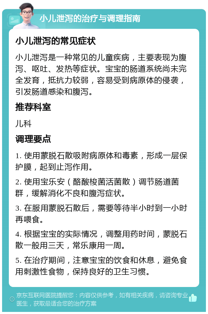 小儿泄泻的治疗与调理指南 小儿泄泻的常见症状 小儿泄泻是一种常见的儿童疾病，主要表现为腹泻、呕吐、发热等症状。宝宝的肠道系统尚未完全发育，抵抗力较弱，容易受到病原体的侵袭，引发肠道感染和腹泻。 推荐科室 儿科 调理要点 1. 使用蒙脱石散吸附病原体和毒素，形成一层保护膜，起到止泻作用。 2. 使用宝乐安（酪酸梭菌活菌散）调节肠道菌群，缓解消化不良和腹泻症状。 3. 在服用蒙脱石散后，需要等待半小时到一小时再喂食。 4. 根据宝宝的实际情况，调整用药时间，蒙脱石散一般用三天，常乐康用一周。 5. 在治疗期间，注意宝宝的饮食和休息，避免食用刺激性食物，保持良好的卫生习惯。