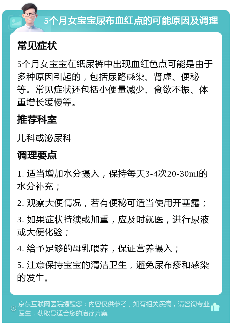 5个月女宝宝尿布血红点的可能原因及调理 常见症状 5个月女宝宝在纸尿裤中出现血红色点可能是由于多种原因引起的，包括尿路感染、肾虚、便秘等。常见症状还包括小便量减少、食欲不振、体重增长缓慢等。 推荐科室 儿科或泌尿科 调理要点 1. 适当增加水分摄入，保持每天3-4次20-30ml的水分补充； 2. 观察大便情况，若有便秘可适当使用开塞露； 3. 如果症状持续或加重，应及时就医，进行尿液或大便化验； 4. 给予足够的母乳喂养，保证营养摄入； 5. 注意保持宝宝的清洁卫生，避免尿布疹和感染的发生。