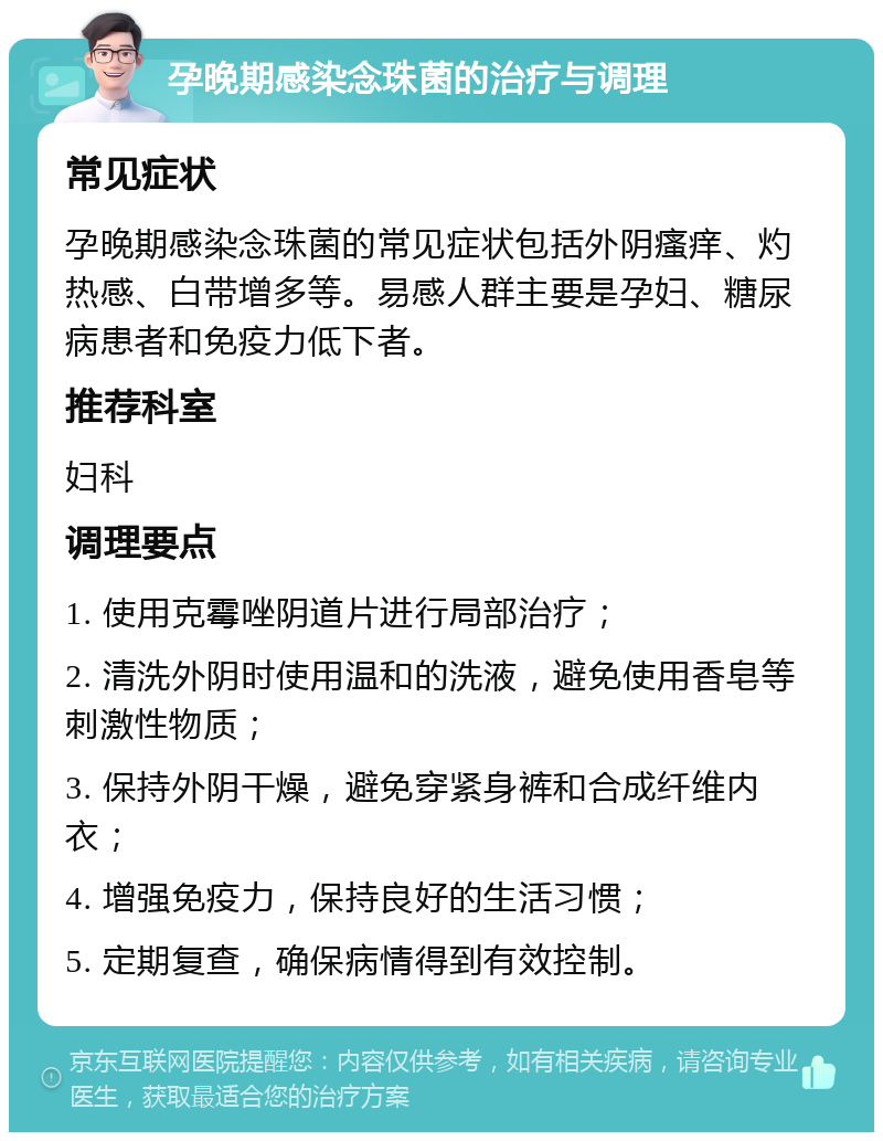 孕晚期感染念珠菌的治疗与调理 常见症状 孕晚期感染念珠菌的常见症状包括外阴瘙痒、灼热感、白带增多等。易感人群主要是孕妇、糖尿病患者和免疫力低下者。 推荐科室 妇科 调理要点 1. 使用克霉唑阴道片进行局部治疗； 2. 清洗外阴时使用温和的洗液，避免使用香皂等刺激性物质； 3. 保持外阴干燥，避免穿紧身裤和合成纤维内衣； 4. 增强免疫力，保持良好的生活习惯； 5. 定期复查，确保病情得到有效控制。