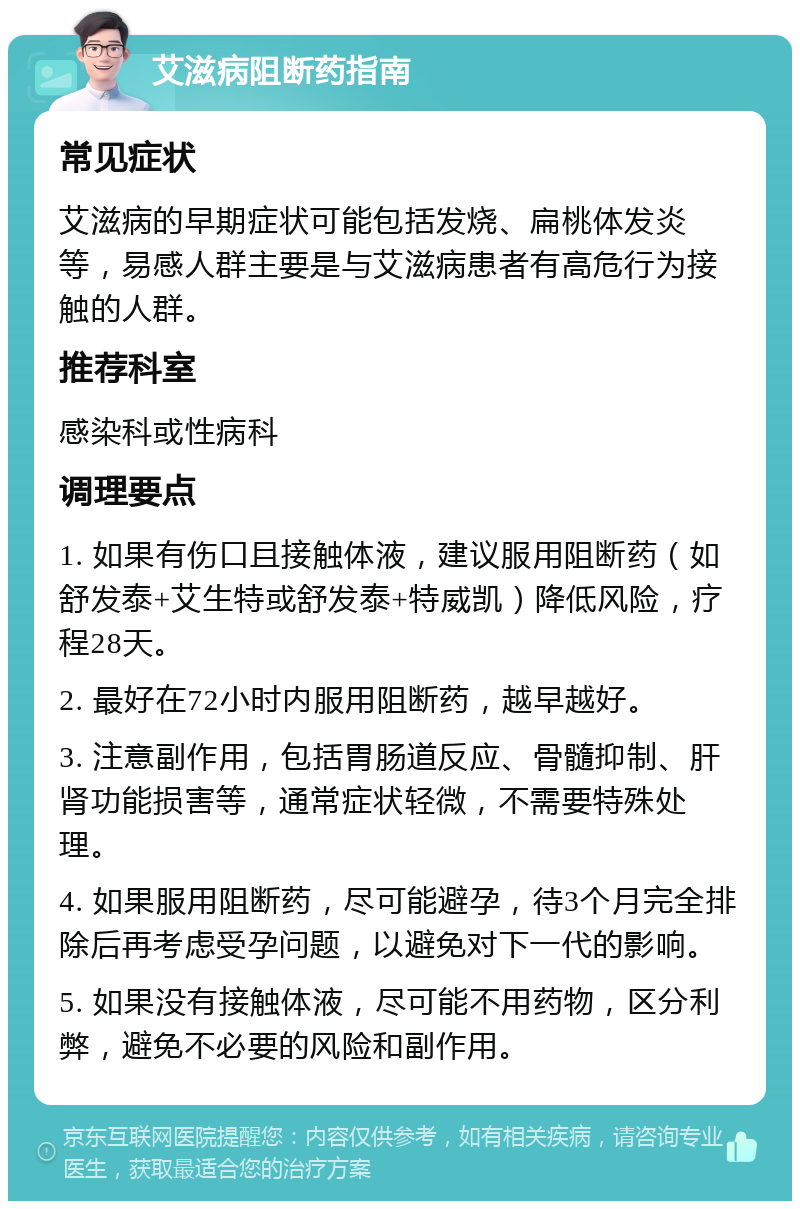 艾滋病阻断药指南 常见症状 艾滋病的早期症状可能包括发烧、扁桃体发炎等，易感人群主要是与艾滋病患者有高危行为接触的人群。 推荐科室 感染科或性病科 调理要点 1. 如果有伤口且接触体液，建议服用阻断药（如舒发泰+艾生特或舒发泰+特威凯）降低风险，疗程28天。 2. 最好在72小时内服用阻断药，越早越好。 3. 注意副作用，包括胃肠道反应、骨髓抑制、肝肾功能损害等，通常症状轻微，不需要特殊处理。 4. 如果服用阻断药，尽可能避孕，待3个月完全排除后再考虑受孕问题，以避免对下一代的影响。 5. 如果没有接触体液，尽可能不用药物，区分利弊，避免不必要的风险和副作用。