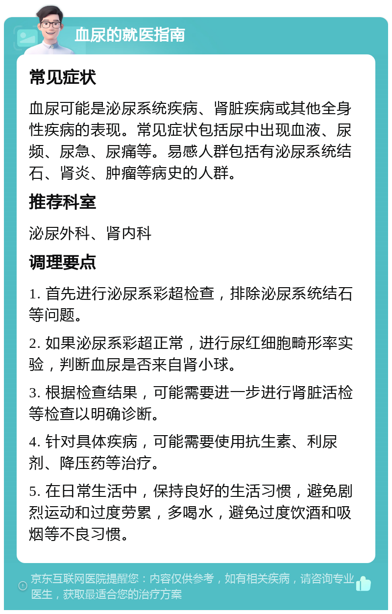 血尿的就医指南 常见症状 血尿可能是泌尿系统疾病、肾脏疾病或其他全身性疾病的表现。常见症状包括尿中出现血液、尿频、尿急、尿痛等。易感人群包括有泌尿系统结石、肾炎、肿瘤等病史的人群。 推荐科室 泌尿外科、肾内科 调理要点 1. 首先进行泌尿系彩超检查，排除泌尿系统结石等问题。 2. 如果泌尿系彩超正常，进行尿红细胞畸形率实验，判断血尿是否来自肾小球。 3. 根据检查结果，可能需要进一步进行肾脏活检等检查以明确诊断。 4. 针对具体疾病，可能需要使用抗生素、利尿剂、降压药等治疗。 5. 在日常生活中，保持良好的生活习惯，避免剧烈运动和过度劳累，多喝水，避免过度饮酒和吸烟等不良习惯。