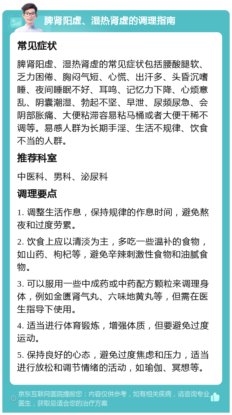 脾肾阳虚、湿热肾虚的调理指南 常见症状 脾肾阳虚、湿热肾虚的常见症状包括腰酸腿软、乏力困倦、胸闷气短、心慌、出汗多、头昏沉嗜睡、夜间睡眠不好、耳鸣、记忆力下降、心烦意乱、阴囊潮湿、勃起不坚、早泄、尿频尿急、会阴部胀痛、大便粘滞容易粘马桶或者大便干稀不调等。易感人群为长期手淫、生活不规律、饮食不当的人群。 推荐科室 中医科、男科、泌尿科 调理要点 1. 调整生活作息，保持规律的作息时间，避免熬夜和过度劳累。 2. 饮食上应以清淡为主，多吃一些温补的食物，如山药、枸杞等，避免辛辣刺激性食物和油腻食物。 3. 可以服用一些中成药或中药配方颗粒来调理身体，例如金匮肾气丸、六味地黄丸等，但需在医生指导下使用。 4. 适当进行体育锻炼，增强体质，但要避免过度运动。 5. 保持良好的心态，避免过度焦虑和压力，适当进行放松和调节情绪的活动，如瑜伽、冥想等。