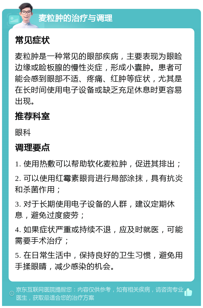 麦粒肿的治疗与调理 常见症状 麦粒肿是一种常见的眼部疾病，主要表现为眼睑边缘或睑板腺的慢性炎症，形成小囊肿。患者可能会感到眼部不适、疼痛、红肿等症状，尤其是在长时间使用电子设备或缺乏充足休息时更容易出现。 推荐科室 眼科 调理要点 1. 使用热敷可以帮助软化麦粒肿，促进其排出； 2. 可以使用红霉素眼膏进行局部涂抹，具有抗炎和杀菌作用； 3. 对于长期使用电子设备的人群，建议定期休息，避免过度疲劳； 4. 如果症状严重或持续不退，应及时就医，可能需要手术治疗； 5. 在日常生活中，保持良好的卫生习惯，避免用手揉眼睛，减少感染的机会。