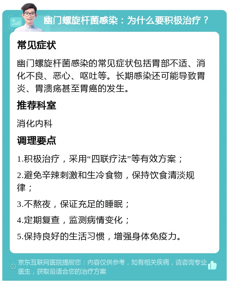 幽门螺旋杆菌感染：为什么要积极治疗？ 常见症状 幽门螺旋杆菌感染的常见症状包括胃部不适、消化不良、恶心、呕吐等。长期感染还可能导致胃炎、胃溃疡甚至胃癌的发生。 推荐科室 消化内科 调理要点 1.积极治疗，采用“四联疗法”等有效方案； 2.避免辛辣刺激和生冷食物，保持饮食清淡规律； 3.不熬夜，保证充足的睡眠； 4.定期复查，监测病情变化； 5.保持良好的生活习惯，增强身体免疫力。