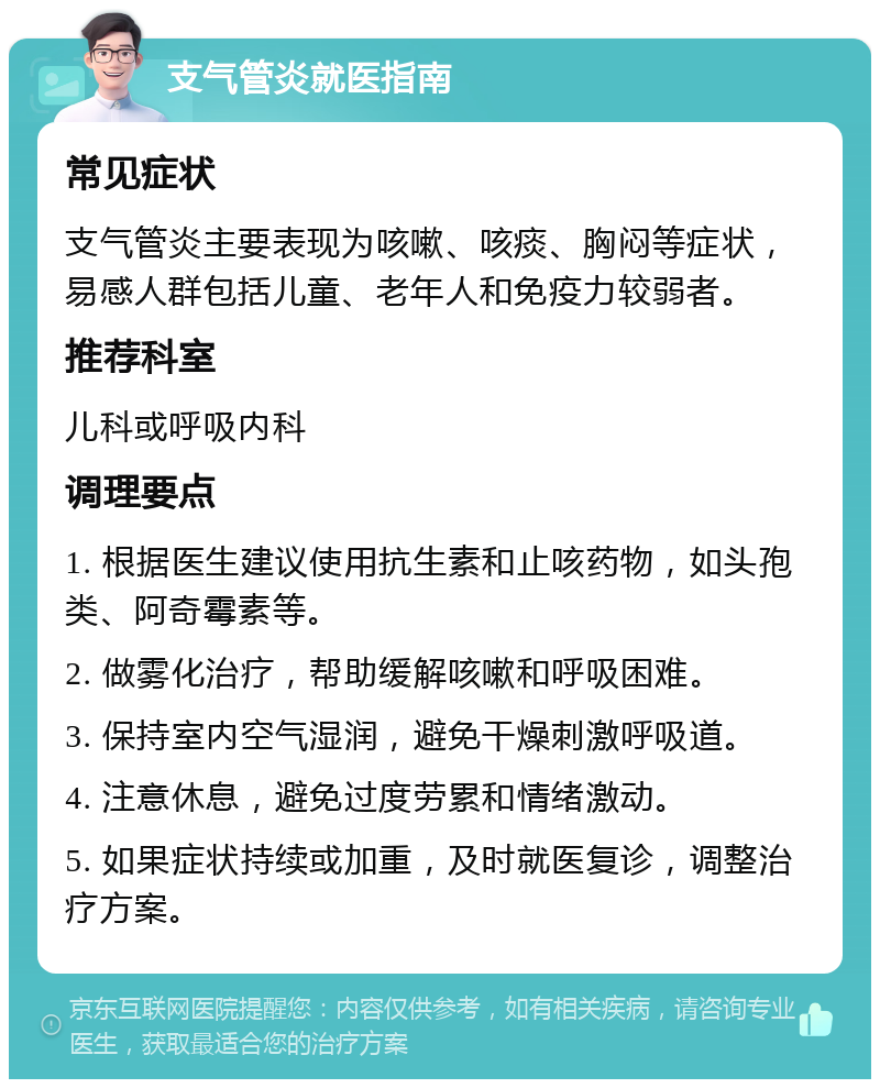 支气管炎就医指南 常见症状 支气管炎主要表现为咳嗽、咳痰、胸闷等症状，易感人群包括儿童、老年人和免疫力较弱者。 推荐科室 儿科或呼吸内科 调理要点 1. 根据医生建议使用抗生素和止咳药物，如头孢类、阿奇霉素等。 2. 做雾化治疗，帮助缓解咳嗽和呼吸困难。 3. 保持室内空气湿润，避免干燥刺激呼吸道。 4. 注意休息，避免过度劳累和情绪激动。 5. 如果症状持续或加重，及时就医复诊，调整治疗方案。