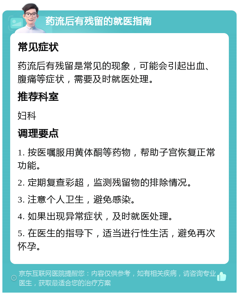 药流后有残留的就医指南 常见症状 药流后有残留是常见的现象，可能会引起出血、腹痛等症状，需要及时就医处理。 推荐科室 妇科 调理要点 1. 按医嘱服用黄体酮等药物，帮助子宫恢复正常功能。 2. 定期复查彩超，监测残留物的排除情况。 3. 注意个人卫生，避免感染。 4. 如果出现异常症状，及时就医处理。 5. 在医生的指导下，适当进行性生活，避免再次怀孕。