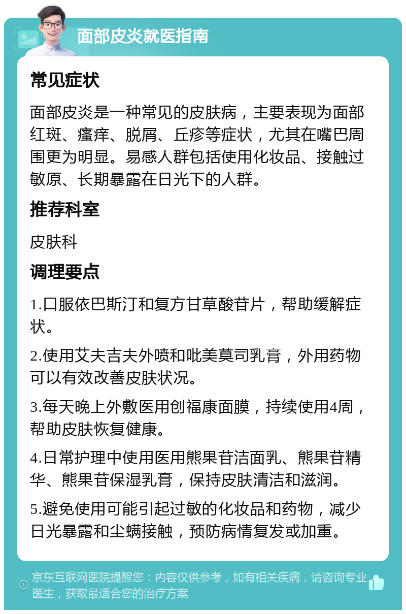 面部皮炎就医指南 常见症状 面部皮炎是一种常见的皮肤病，主要表现为面部红斑、瘙痒、脱屑、丘疹等症状，尤其在嘴巴周围更为明显。易感人群包括使用化妆品、接触过敏原、长期暴露在日光下的人群。 推荐科室 皮肤科 调理要点 1.口服依巴斯汀和复方甘草酸苷片，帮助缓解症状。 2.使用艾夫吉夫外喷和吡美莫司乳膏，外用药物可以有效改善皮肤状况。 3.每天晚上外敷医用创福康面膜，持续使用4周，帮助皮肤恢复健康。 4.日常护理中使用医用熊果苷洁面乳、熊果苷精华、熊果苷保湿乳膏，保持皮肤清洁和滋润。 5.避免使用可能引起过敏的化妆品和药物，减少日光暴露和尘螨接触，预防病情复发或加重。