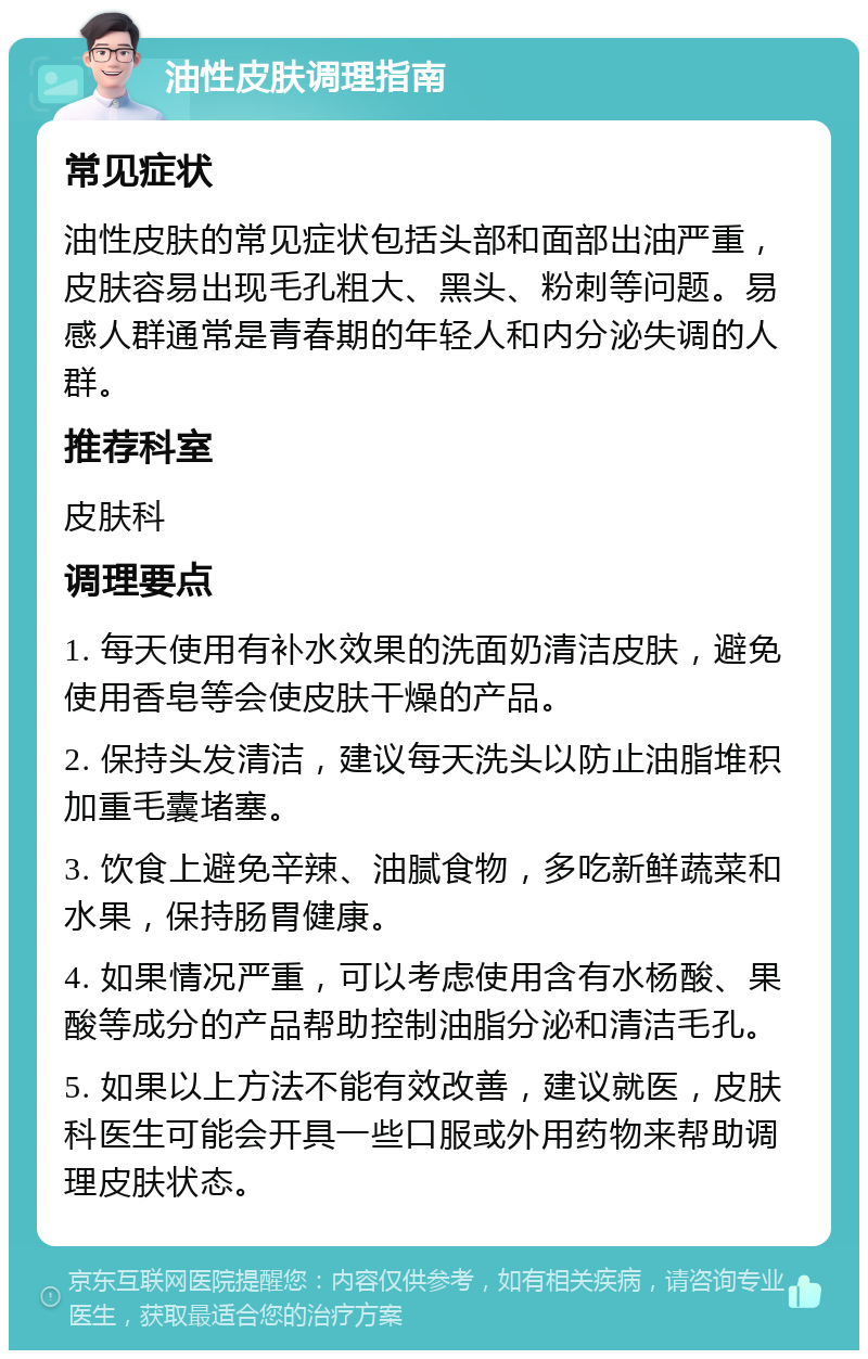 油性皮肤调理指南 常见症状 油性皮肤的常见症状包括头部和面部出油严重，皮肤容易出现毛孔粗大、黑头、粉刺等问题。易感人群通常是青春期的年轻人和内分泌失调的人群。 推荐科室 皮肤科 调理要点 1. 每天使用有补水效果的洗面奶清洁皮肤，避免使用香皂等会使皮肤干燥的产品。 2. 保持头发清洁，建议每天洗头以防止油脂堆积加重毛囊堵塞。 3. 饮食上避免辛辣、油腻食物，多吃新鲜蔬菜和水果，保持肠胃健康。 4. 如果情况严重，可以考虑使用含有水杨酸、果酸等成分的产品帮助控制油脂分泌和清洁毛孔。 5. 如果以上方法不能有效改善，建议就医，皮肤科医生可能会开具一些口服或外用药物来帮助调理皮肤状态。