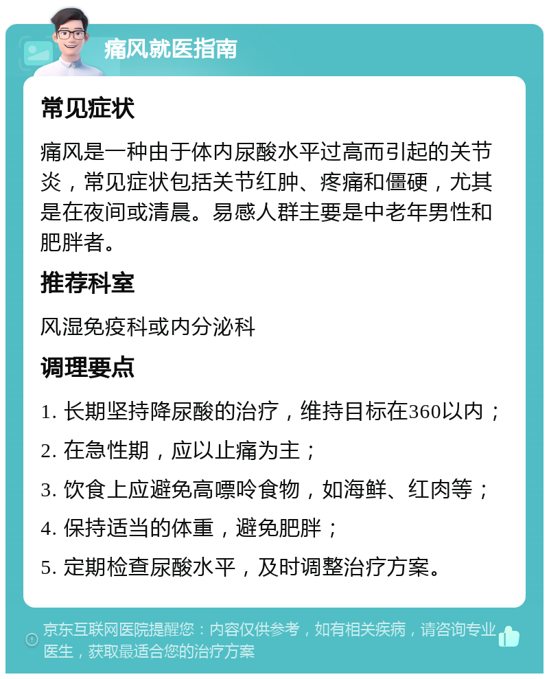 痛风就医指南 常见症状 痛风是一种由于体内尿酸水平过高而引起的关节炎，常见症状包括关节红肿、疼痛和僵硬，尤其是在夜间或清晨。易感人群主要是中老年男性和肥胖者。 推荐科室 风湿免疫科或内分泌科 调理要点 1. 长期坚持降尿酸的治疗，维持目标在360以内； 2. 在急性期，应以止痛为主； 3. 饮食上应避免高嘌呤食物，如海鲜、红肉等； 4. 保持适当的体重，避免肥胖； 5. 定期检查尿酸水平，及时调整治疗方案。