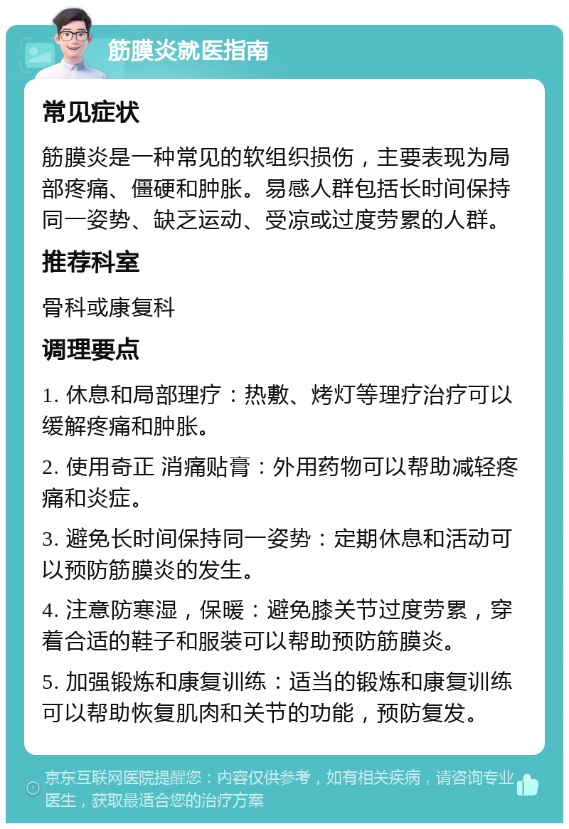 筋膜炎就医指南 常见症状 筋膜炎是一种常见的软组织损伤，主要表现为局部疼痛、僵硬和肿胀。易感人群包括长时间保持同一姿势、缺乏运动、受凉或过度劳累的人群。 推荐科室 骨科或康复科 调理要点 1. 休息和局部理疗：热敷、烤灯等理疗治疗可以缓解疼痛和肿胀。 2. 使用奇正 消痛贴膏：外用药物可以帮助减轻疼痛和炎症。 3. 避免长时间保持同一姿势：定期休息和活动可以预防筋膜炎的发生。 4. 注意防寒湿，保暖：避免膝关节过度劳累，穿着合适的鞋子和服装可以帮助预防筋膜炎。 5. 加强锻炼和康复训练：适当的锻炼和康复训练可以帮助恢复肌肉和关节的功能，预防复发。