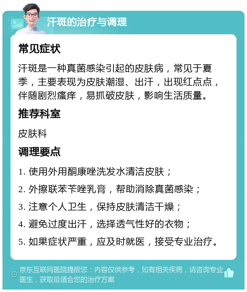 汗斑的治疗与调理 常见症状 汗斑是一种真菌感染引起的皮肤病，常见于夏季，主要表现为皮肤潮湿、出汗，出现红点点，伴随剧烈瘙痒，易抓破皮肤，影响生活质量。 推荐科室 皮肤科 调理要点 1. 使用外用酮康唑洗发水清洁皮肤； 2. 外擦联苯苄唑乳膏，帮助消除真菌感染； 3. 注意个人卫生，保持皮肤清洁干燥； 4. 避免过度出汗，选择透气性好的衣物； 5. 如果症状严重，应及时就医，接受专业治疗。