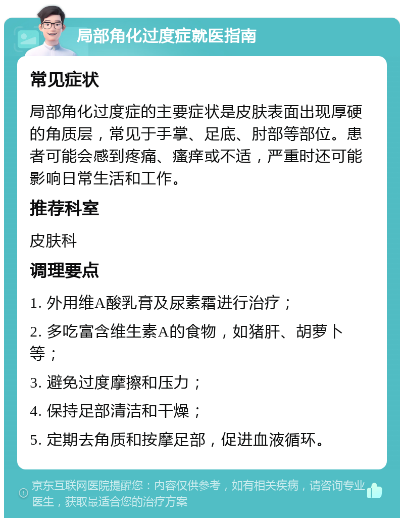 局部角化过度症就医指南 常见症状 局部角化过度症的主要症状是皮肤表面出现厚硬的角质层，常见于手掌、足底、肘部等部位。患者可能会感到疼痛、瘙痒或不适，严重时还可能影响日常生活和工作。 推荐科室 皮肤科 调理要点 1. 外用维A酸乳膏及尿素霜进行治疗； 2. 多吃富含维生素A的食物，如猪肝、胡萝卜等； 3. 避免过度摩擦和压力； 4. 保持足部清洁和干燥； 5. 定期去角质和按摩足部，促进血液循环。