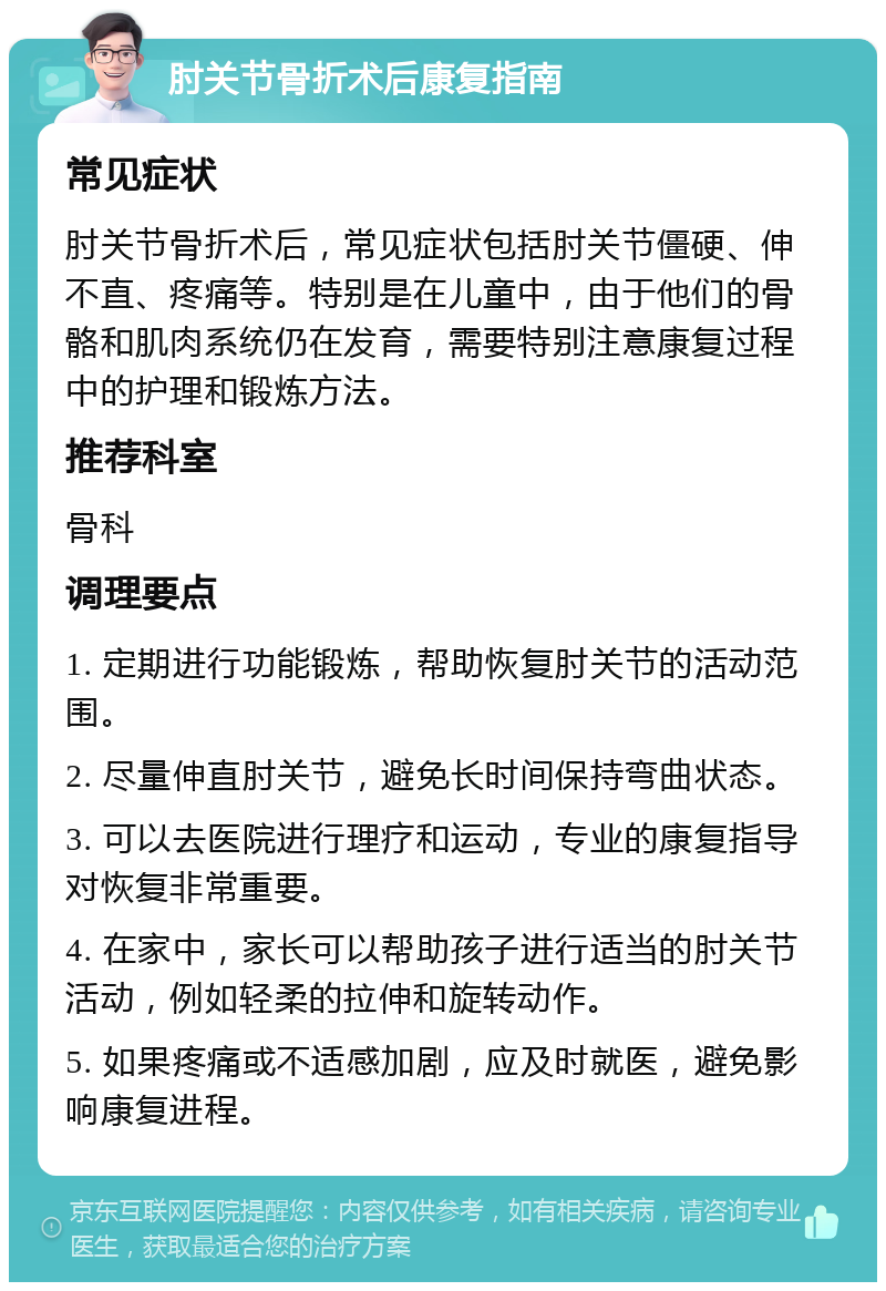 肘关节骨折术后康复指南 常见症状 肘关节骨折术后，常见症状包括肘关节僵硬、伸不直、疼痛等。特别是在儿童中，由于他们的骨骼和肌肉系统仍在发育，需要特别注意康复过程中的护理和锻炼方法。 推荐科室 骨科 调理要点 1. 定期进行功能锻炼，帮助恢复肘关节的活动范围。 2. 尽量伸直肘关节，避免长时间保持弯曲状态。 3. 可以去医院进行理疗和运动，专业的康复指导对恢复非常重要。 4. 在家中，家长可以帮助孩子进行适当的肘关节活动，例如轻柔的拉伸和旋转动作。 5. 如果疼痛或不适感加剧，应及时就医，避免影响康复进程。