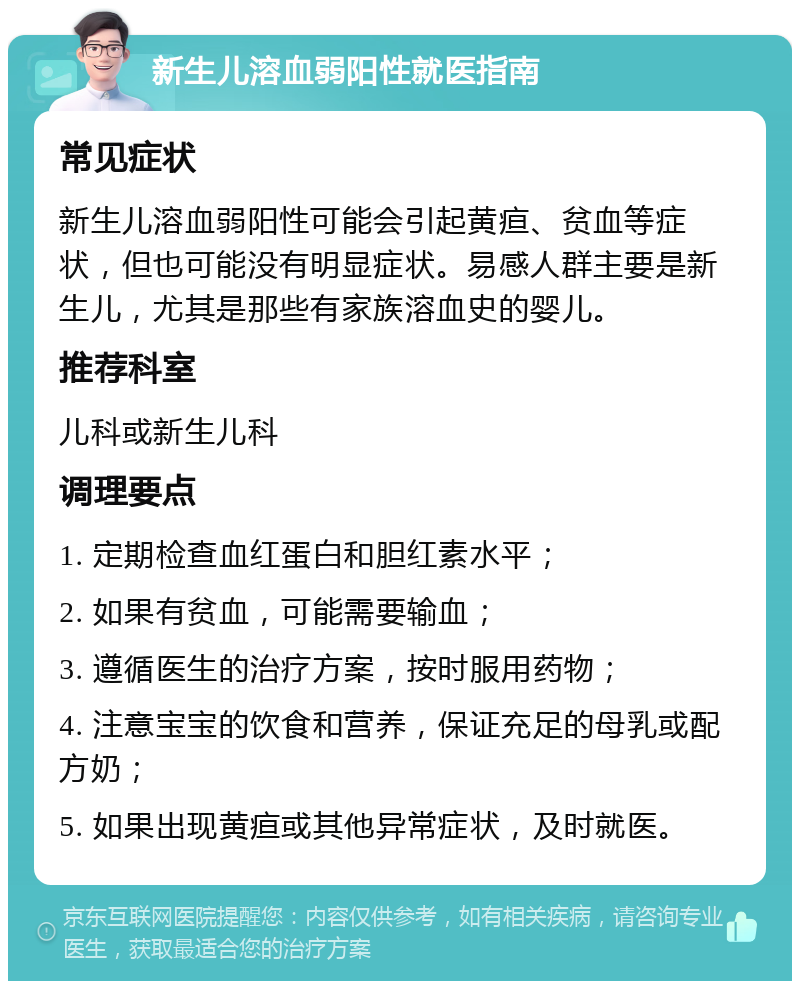 新生儿溶血弱阳性就医指南 常见症状 新生儿溶血弱阳性可能会引起黄疸、贫血等症状，但也可能没有明显症状。易感人群主要是新生儿，尤其是那些有家族溶血史的婴儿。 推荐科室 儿科或新生儿科 调理要点 1. 定期检查血红蛋白和胆红素水平； 2. 如果有贫血，可能需要输血； 3. 遵循医生的治疗方案，按时服用药物； 4. 注意宝宝的饮食和营养，保证充足的母乳或配方奶； 5. 如果出现黄疸或其他异常症状，及时就医。