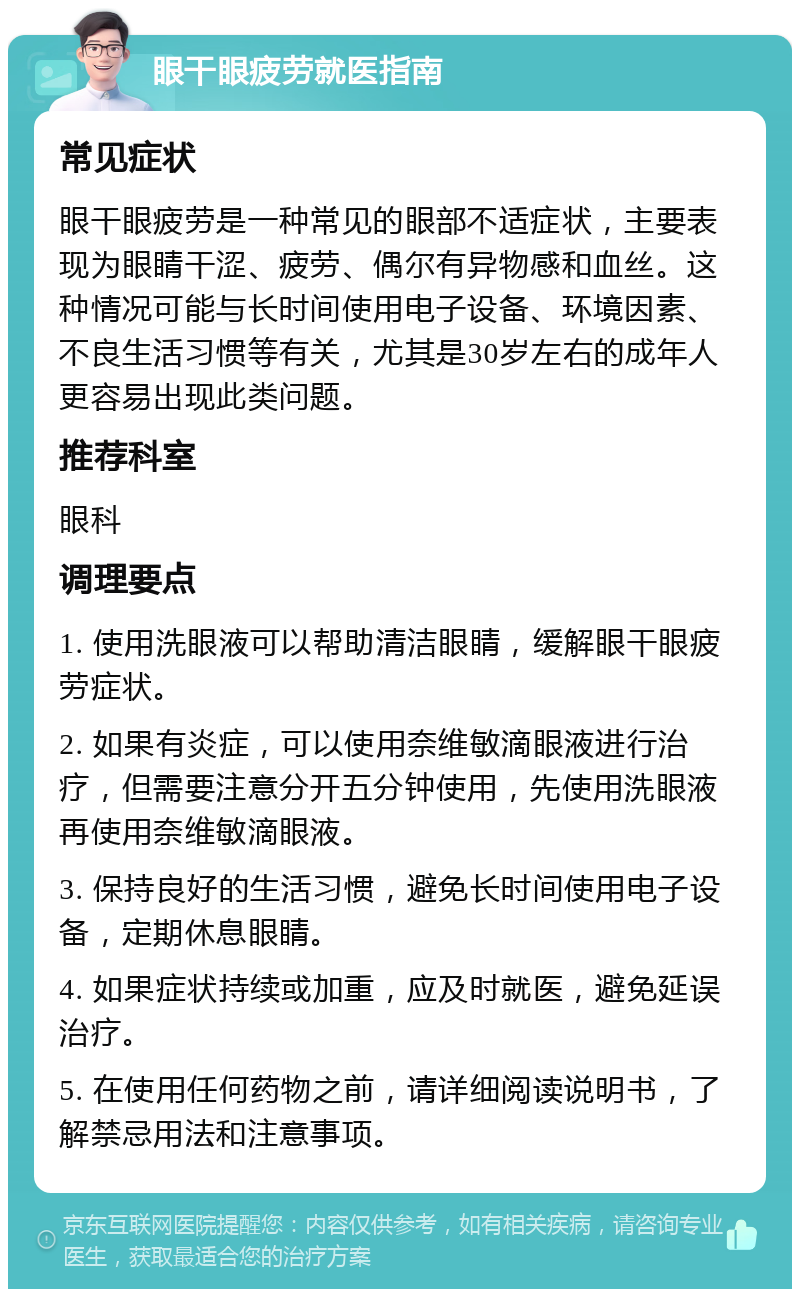 眼干眼疲劳就医指南 常见症状 眼干眼疲劳是一种常见的眼部不适症状，主要表现为眼睛干涩、疲劳、偶尔有异物感和血丝。这种情况可能与长时间使用电子设备、环境因素、不良生活习惯等有关，尤其是30岁左右的成年人更容易出现此类问题。 推荐科室 眼科 调理要点 1. 使用洗眼液可以帮助清洁眼睛，缓解眼干眼疲劳症状。 2. 如果有炎症，可以使用奈维敏滴眼液进行治疗，但需要注意分开五分钟使用，先使用洗眼液再使用奈维敏滴眼液。 3. 保持良好的生活习惯，避免长时间使用电子设备，定期休息眼睛。 4. 如果症状持续或加重，应及时就医，避免延误治疗。 5. 在使用任何药物之前，请详细阅读说明书，了解禁忌用法和注意事项。