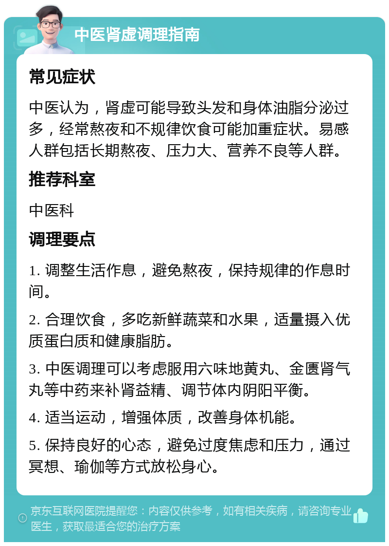 中医肾虚调理指南 常见症状 中医认为，肾虚可能导致头发和身体油脂分泌过多，经常熬夜和不规律饮食可能加重症状。易感人群包括长期熬夜、压力大、营养不良等人群。 推荐科室 中医科 调理要点 1. 调整生活作息，避免熬夜，保持规律的作息时间。 2. 合理饮食，多吃新鲜蔬菜和水果，适量摄入优质蛋白质和健康脂肪。 3. 中医调理可以考虑服用六味地黄丸、金匮肾气丸等中药来补肾益精、调节体内阴阳平衡。 4. 适当运动，增强体质，改善身体机能。 5. 保持良好的心态，避免过度焦虑和压力，通过冥想、瑜伽等方式放松身心。