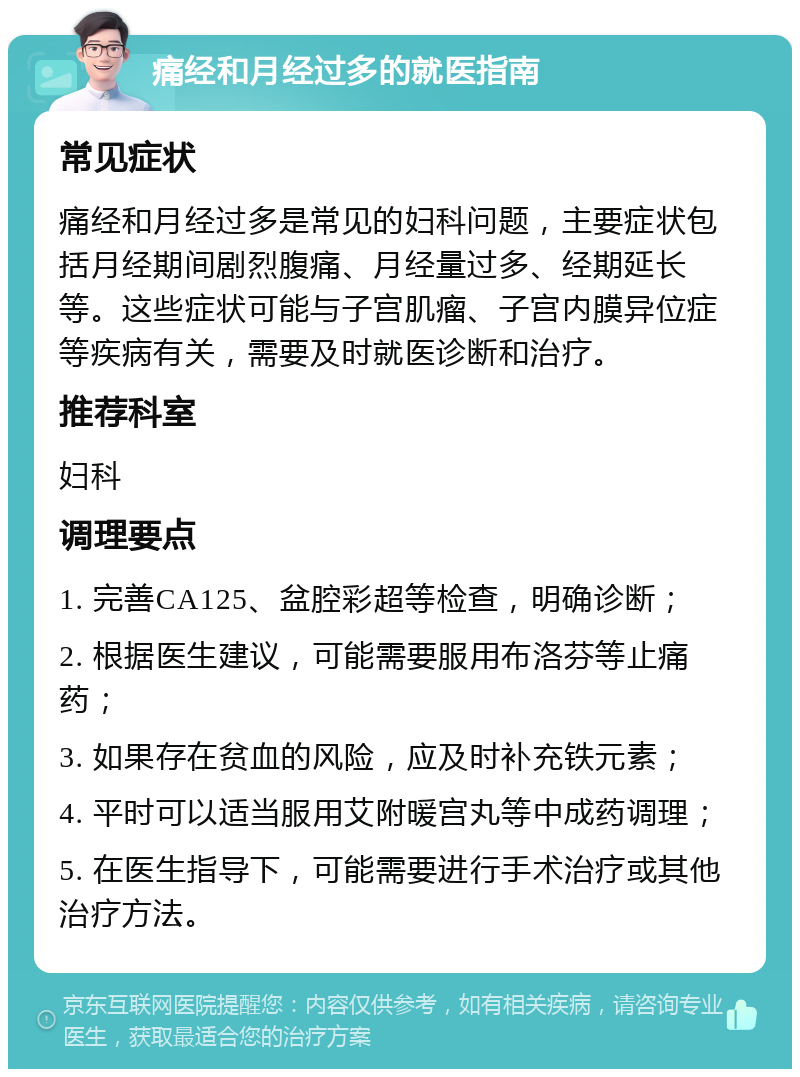 痛经和月经过多的就医指南 常见症状 痛经和月经过多是常见的妇科问题，主要症状包括月经期间剧烈腹痛、月经量过多、经期延长等。这些症状可能与子宫肌瘤、子宫内膜异位症等疾病有关，需要及时就医诊断和治疗。 推荐科室 妇科 调理要点 1. 完善CA125、盆腔彩超等检查，明确诊断； 2. 根据医生建议，可能需要服用布洛芬等止痛药； 3. 如果存在贫血的风险，应及时补充铁元素； 4. 平时可以适当服用艾附暖宫丸等中成药调理； 5. 在医生指导下，可能需要进行手术治疗或其他治疗方法。