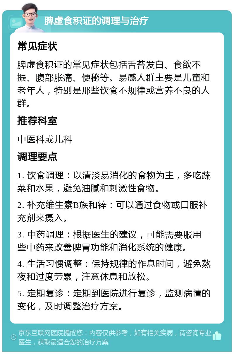 脾虚食积证的调理与治疗 常见症状 脾虚食积证的常见症状包括舌苔发白、食欲不振、腹部胀痛、便秘等。易感人群主要是儿童和老年人，特别是那些饮食不规律或营养不良的人群。 推荐科室 中医科或儿科 调理要点 1. 饮食调理：以清淡易消化的食物为主，多吃蔬菜和水果，避免油腻和刺激性食物。 2. 补充维生素B族和锌：可以通过食物或口服补充剂来摄入。 3. 中药调理：根据医生的建议，可能需要服用一些中药来改善脾胃功能和消化系统的健康。 4. 生活习惯调整：保持规律的作息时间，避免熬夜和过度劳累，注意休息和放松。 5. 定期复诊：定期到医院进行复诊，监测病情的变化，及时调整治疗方案。