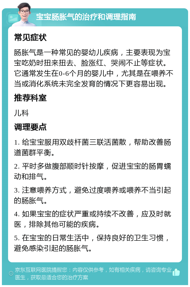 宝宝肠胀气的治疗和调理指南 常见症状 肠胀气是一种常见的婴幼儿疾病，主要表现为宝宝吃奶时扭来扭去、脸涨红、哭闹不止等症状。它通常发生在0-6个月的婴儿中，尤其是在喂养不当或消化系统未完全发育的情况下更容易出现。 推荐科室 儿科 调理要点 1. 给宝宝服用双歧杆菌三联活菌散，帮助改善肠道菌群平衡。 2. 平时多做腹部顺时针按摩，促进宝宝的肠胃蠕动和排气。 3. 注意喂养方式，避免过度喂养或喂养不当引起的肠胀气。 4. 如果宝宝的症状严重或持续不改善，应及时就医，排除其他可能的疾病。 5. 在宝宝的日常生活中，保持良好的卫生习惯，避免感染引起的肠胀气。