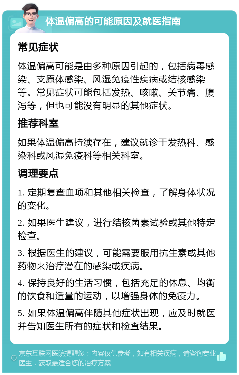 体温偏高的可能原因及就医指南 常见症状 体温偏高可能是由多种原因引起的，包括病毒感染、支原体感染、风湿免疫性疾病或结核感染等。常见症状可能包括发热、咳嗽、关节痛、腹泻等，但也可能没有明显的其他症状。 推荐科室 如果体温偏高持续存在，建议就诊于发热科、感染科或风湿免疫科等相关科室。 调理要点 1. 定期复查血项和其他相关检查，了解身体状况的变化。 2. 如果医生建议，进行结核菌素试验或其他特定检查。 3. 根据医生的建议，可能需要服用抗生素或其他药物来治疗潜在的感染或疾病。 4. 保持良好的生活习惯，包括充足的休息、均衡的饮食和适量的运动，以增强身体的免疫力。 5. 如果体温偏高伴随其他症状出现，应及时就医并告知医生所有的症状和检查结果。