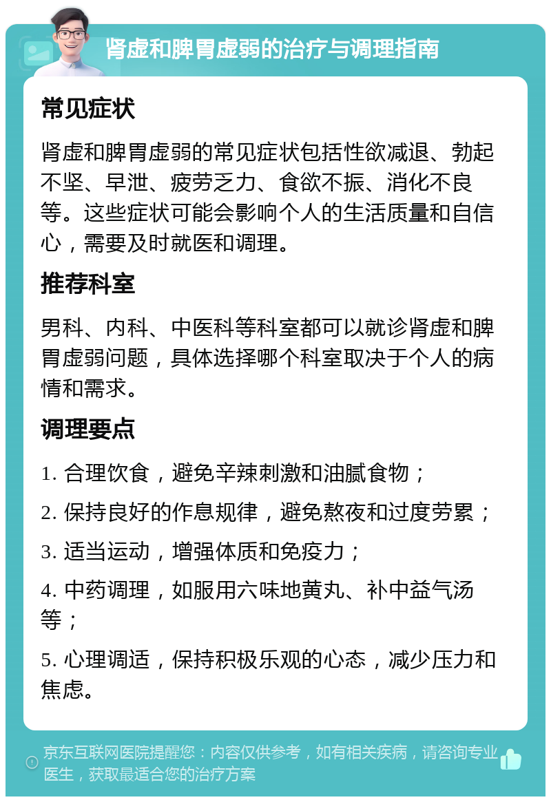 肾虚和脾胃虚弱的治疗与调理指南 常见症状 肾虚和脾胃虚弱的常见症状包括性欲减退、勃起不坚、早泄、疲劳乏力、食欲不振、消化不良等。这些症状可能会影响个人的生活质量和自信心，需要及时就医和调理。 推荐科室 男科、内科、中医科等科室都可以就诊肾虚和脾胃虚弱问题，具体选择哪个科室取决于个人的病情和需求。 调理要点 1. 合理饮食，避免辛辣刺激和油腻食物； 2. 保持良好的作息规律，避免熬夜和过度劳累； 3. 适当运动，增强体质和免疫力； 4. 中药调理，如服用六味地黄丸、补中益气汤等； 5. 心理调适，保持积极乐观的心态，减少压力和焦虑。