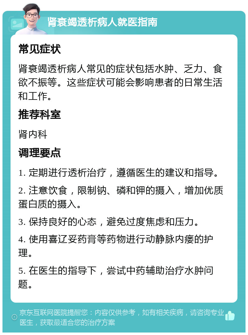 肾衰竭透析病人就医指南 常见症状 肾衰竭透析病人常见的症状包括水肿、乏力、食欲不振等。这些症状可能会影响患者的日常生活和工作。 推荐科室 肾内科 调理要点 1. 定期进行透析治疗，遵循医生的建议和指导。 2. 注意饮食，限制钠、磷和钾的摄入，增加优质蛋白质的摄入。 3. 保持良好的心态，避免过度焦虑和压力。 4. 使用喜辽妥药膏等药物进行动静脉内瘘的护理。 5. 在医生的指导下，尝试中药辅助治疗水肿问题。