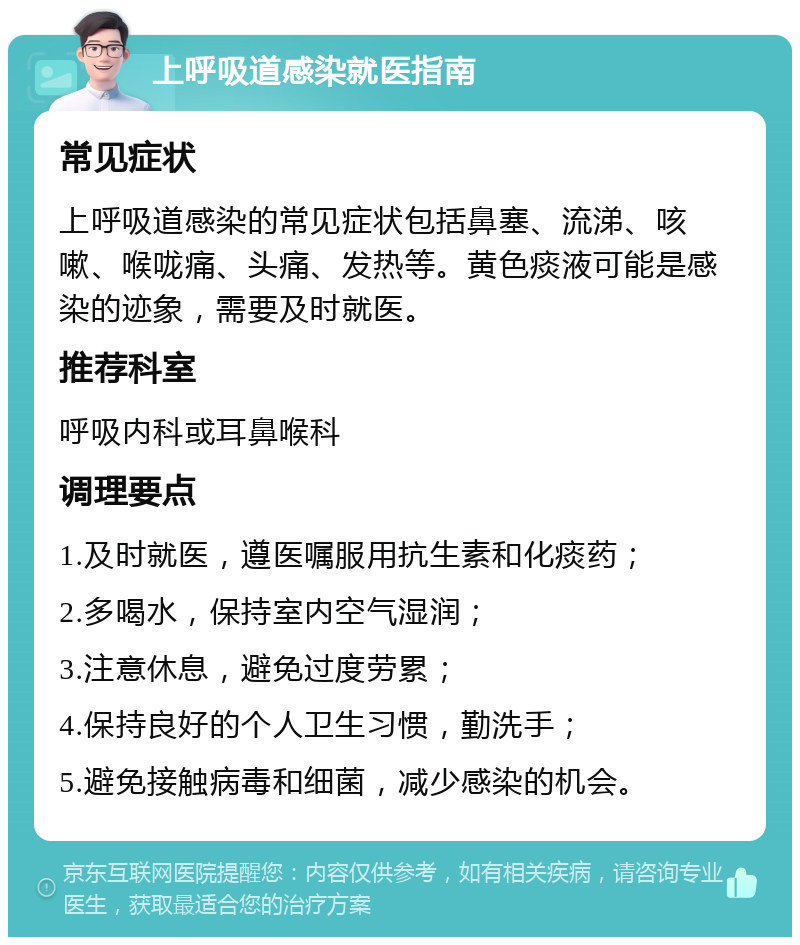 上呼吸道感染就医指南 常见症状 上呼吸道感染的常见症状包括鼻塞、流涕、咳嗽、喉咙痛、头痛、发热等。黄色痰液可能是感染的迹象，需要及时就医。 推荐科室 呼吸内科或耳鼻喉科 调理要点 1.及时就医，遵医嘱服用抗生素和化痰药； 2.多喝水，保持室内空气湿润； 3.注意休息，避免过度劳累； 4.保持良好的个人卫生习惯，勤洗手； 5.避免接触病毒和细菌，减少感染的机会。