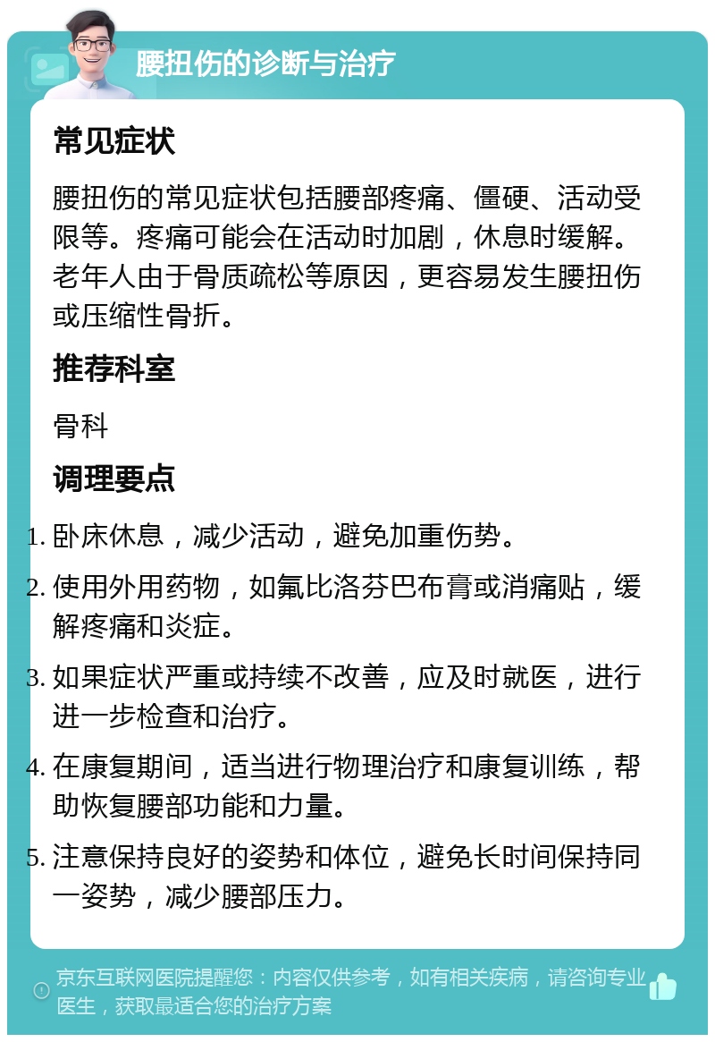 腰扭伤的诊断与治疗 常见症状 腰扭伤的常见症状包括腰部疼痛、僵硬、活动受限等。疼痛可能会在活动时加剧，休息时缓解。老年人由于骨质疏松等原因，更容易发生腰扭伤或压缩性骨折。 推荐科室 骨科 调理要点 卧床休息，减少活动，避免加重伤势。 使用外用药物，如氟比洛芬巴布膏或消痛贴，缓解疼痛和炎症。 如果症状严重或持续不改善，应及时就医，进行进一步检查和治疗。 在康复期间，适当进行物理治疗和康复训练，帮助恢复腰部功能和力量。 注意保持良好的姿势和体位，避免长时间保持同一姿势，减少腰部压力。