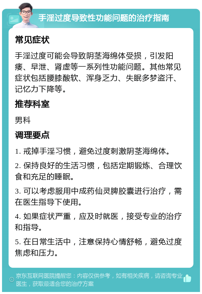 手淫过度导致性功能问题的治疗指南 常见症状 手淫过度可能会导致阴茎海绵体受损，引发阳痿、早泄、肾虚等一系列性功能问题。其他常见症状包括腰膝酸软、浑身乏力、失眠多梦盗汗、记忆力下降等。 推荐科室 男科 调理要点 1. 戒掉手淫习惯，避免过度刺激阴茎海绵体。 2. 保持良好的生活习惯，包括定期锻炼、合理饮食和充足的睡眠。 3. 可以考虑服用中成药仙灵脾胶囊进行治疗，需在医生指导下使用。 4. 如果症状严重，应及时就医，接受专业的治疗和指导。 5. 在日常生活中，注意保持心情舒畅，避免过度焦虑和压力。