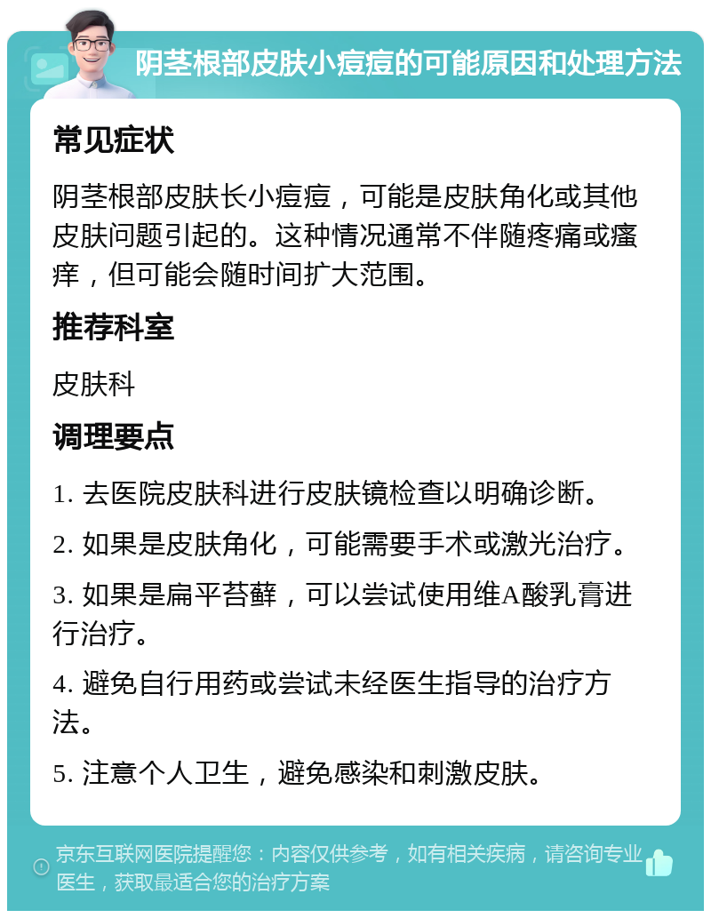 阴茎根部皮肤小痘痘的可能原因和处理方法 常见症状 阴茎根部皮肤长小痘痘，可能是皮肤角化或其他皮肤问题引起的。这种情况通常不伴随疼痛或瘙痒，但可能会随时间扩大范围。 推荐科室 皮肤科 调理要点 1. 去医院皮肤科进行皮肤镜检查以明确诊断。 2. 如果是皮肤角化，可能需要手术或激光治疗。 3. 如果是扁平苔藓，可以尝试使用维A酸乳膏进行治疗。 4. 避免自行用药或尝试未经医生指导的治疗方法。 5. 注意个人卫生，避免感染和刺激皮肤。