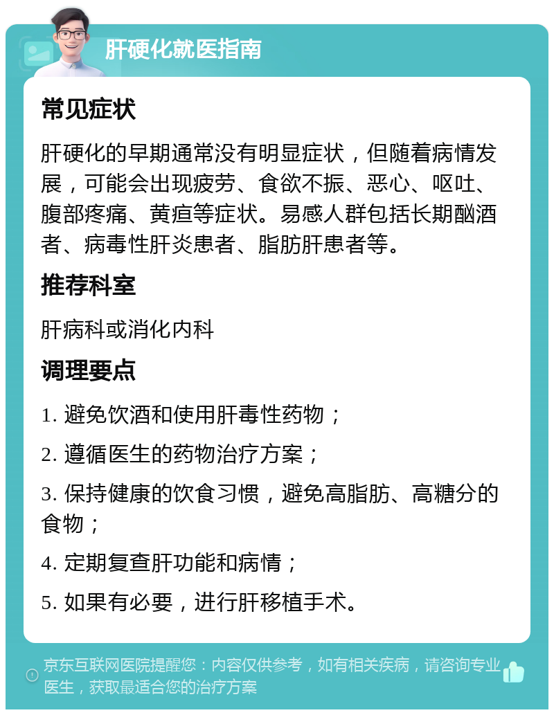 肝硬化就医指南 常见症状 肝硬化的早期通常没有明显症状，但随着病情发展，可能会出现疲劳、食欲不振、恶心、呕吐、腹部疼痛、黄疸等症状。易感人群包括长期酗酒者、病毒性肝炎患者、脂肪肝患者等。 推荐科室 肝病科或消化内科 调理要点 1. 避免饮酒和使用肝毒性药物； 2. 遵循医生的药物治疗方案； 3. 保持健康的饮食习惯，避免高脂肪、高糖分的食物； 4. 定期复查肝功能和病情； 5. 如果有必要，进行肝移植手术。