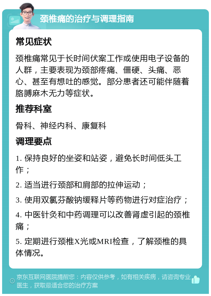 颈椎痛的治疗与调理指南 常见症状 颈椎痛常见于长时间伏案工作或使用电子设备的人群，主要表现为颈部疼痛、僵硬、头痛、恶心、甚至有想吐的感觉。部分患者还可能伴随着胳膊麻木无力等症状。 推荐科室 骨科、神经内科、康复科 调理要点 1. 保持良好的坐姿和站姿，避免长时间低头工作； 2. 适当进行颈部和肩部的拉伸运动； 3. 使用双氯芬酸钠缓释片等药物进行对症治疗； 4. 中医针灸和中药调理可以改善肾虚引起的颈椎痛； 5. 定期进行颈椎X光或MRI检查，了解颈椎的具体情况。