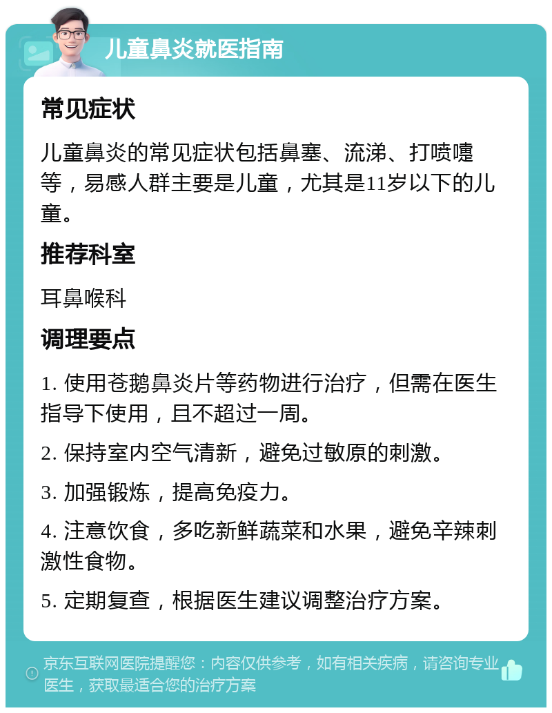 儿童鼻炎就医指南 常见症状 儿童鼻炎的常见症状包括鼻塞、流涕、打喷嚏等，易感人群主要是儿童，尤其是11岁以下的儿童。 推荐科室 耳鼻喉科 调理要点 1. 使用苍鹅鼻炎片等药物进行治疗，但需在医生指导下使用，且不超过一周。 2. 保持室内空气清新，避免过敏原的刺激。 3. 加强锻炼，提高免疫力。 4. 注意饮食，多吃新鲜蔬菜和水果，避免辛辣刺激性食物。 5. 定期复查，根据医生建议调整治疗方案。