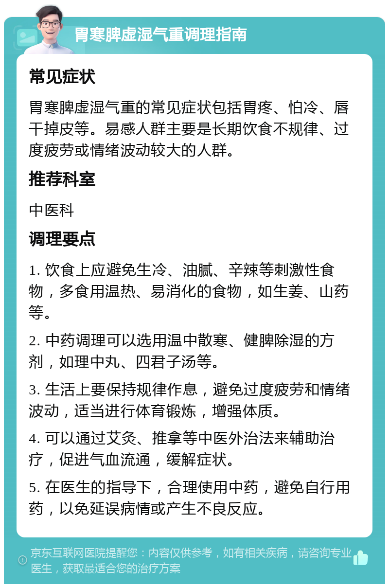 胃寒脾虚湿气重调理指南 常见症状 胃寒脾虚湿气重的常见症状包括胃疼、怕冷、唇干掉皮等。易感人群主要是长期饮食不规律、过度疲劳或情绪波动较大的人群。 推荐科室 中医科 调理要点 1. 饮食上应避免生冷、油腻、辛辣等刺激性食物，多食用温热、易消化的食物，如生姜、山药等。 2. 中药调理可以选用温中散寒、健脾除湿的方剂，如理中丸、四君子汤等。 3. 生活上要保持规律作息，避免过度疲劳和情绪波动，适当进行体育锻炼，增强体质。 4. 可以通过艾灸、推拿等中医外治法来辅助治疗，促进气血流通，缓解症状。 5. 在医生的指导下，合理使用中药，避免自行用药，以免延误病情或产生不良反应。