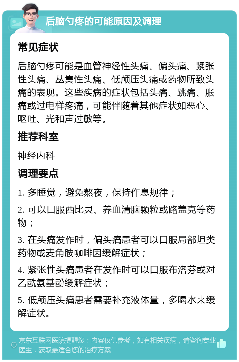 后脑勺疼的可能原因及调理 常见症状 后脑勺疼可能是血管神经性头痛、偏头痛、紧张性头痛、丛集性头痛、低颅压头痛或药物所致头痛的表现。这些疾病的症状包括头痛、跳痛、胀痛或过电样疼痛，可能伴随着其他症状如恶心、呕吐、光和声过敏等。 推荐科室 神经内科 调理要点 1. 多睡觉，避免熬夜，保持作息规律； 2. 可以口服西比灵、养血清脑颗粒或路盖克等药物； 3. 在头痛发作时，偏头痛患者可以口服局部坦类药物或麦角胺咖啡因缓解症状； 4. 紧张性头痛患者在发作时可以口服布洛芬或对乙酰氨基酚缓解症状； 5. 低颅压头痛患者需要补充液体量，多喝水来缓解症状。