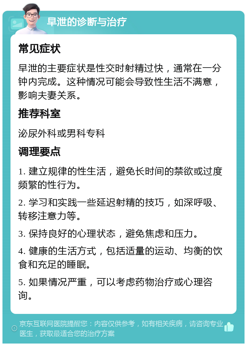 早泄的诊断与治疗 常见症状 早泄的主要症状是性交时射精过快，通常在一分钟内完成。这种情况可能会导致性生活不满意，影响夫妻关系。 推荐科室 泌尿外科或男科专科 调理要点 1. 建立规律的性生活，避免长时间的禁欲或过度频繁的性行为。 2. 学习和实践一些延迟射精的技巧，如深呼吸、转移注意力等。 3. 保持良好的心理状态，避免焦虑和压力。 4. 健康的生活方式，包括适量的运动、均衡的饮食和充足的睡眠。 5. 如果情况严重，可以考虑药物治疗或心理咨询。