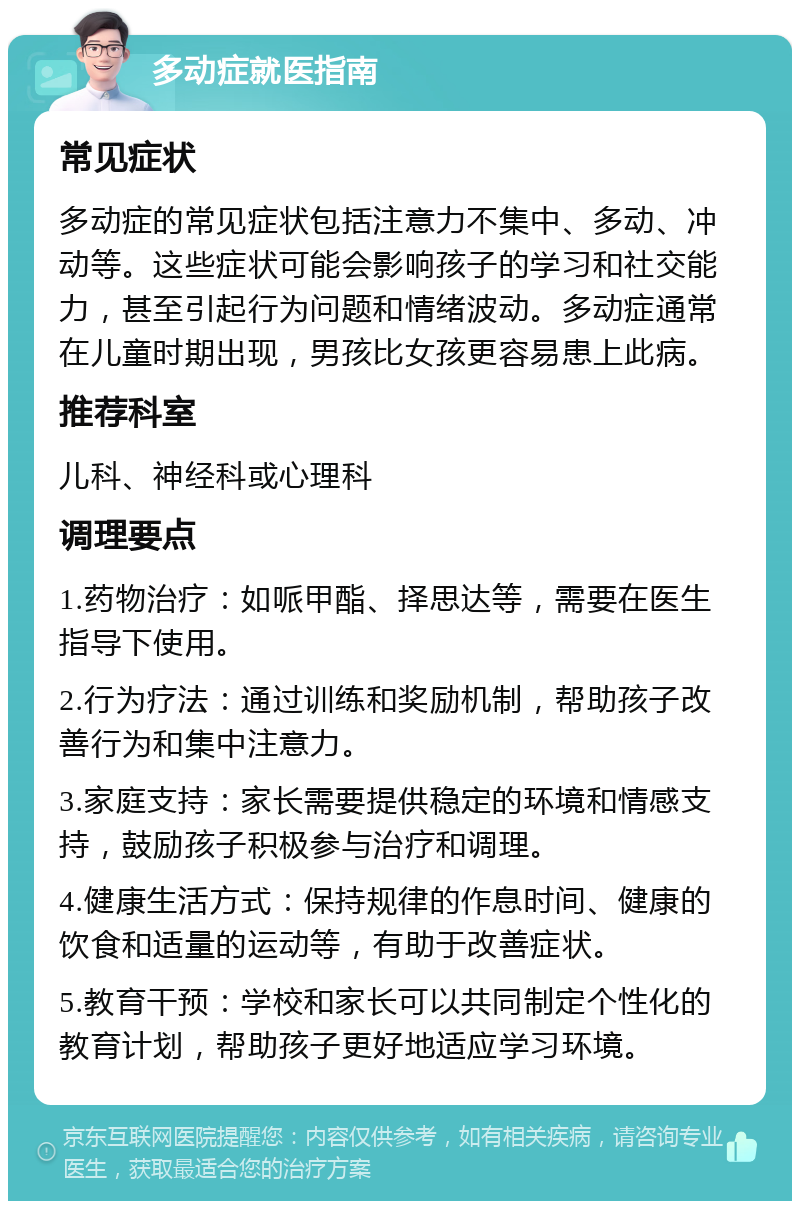 多动症就医指南 常见症状 多动症的常见症状包括注意力不集中、多动、冲动等。这些症状可能会影响孩子的学习和社交能力，甚至引起行为问题和情绪波动。多动症通常在儿童时期出现，男孩比女孩更容易患上此病。 推荐科室 儿科、神经科或心理科 调理要点 1.药物治疗：如哌甲酯、择思达等，需要在医生指导下使用。 2.行为疗法：通过训练和奖励机制，帮助孩子改善行为和集中注意力。 3.家庭支持：家长需要提供稳定的环境和情感支持，鼓励孩子积极参与治疗和调理。 4.健康生活方式：保持规律的作息时间、健康的饮食和适量的运动等，有助于改善症状。 5.教育干预：学校和家长可以共同制定个性化的教育计划，帮助孩子更好地适应学习环境。