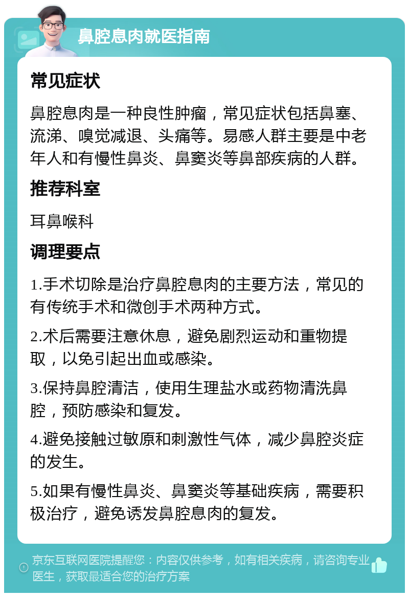 鼻腔息肉就医指南 常见症状 鼻腔息肉是一种良性肿瘤，常见症状包括鼻塞、流涕、嗅觉减退、头痛等。易感人群主要是中老年人和有慢性鼻炎、鼻窦炎等鼻部疾病的人群。 推荐科室 耳鼻喉科 调理要点 1.手术切除是治疗鼻腔息肉的主要方法，常见的有传统手术和微创手术两种方式。 2.术后需要注意休息，避免剧烈运动和重物提取，以免引起出血或感染。 3.保持鼻腔清洁，使用生理盐水或药物清洗鼻腔，预防感染和复发。 4.避免接触过敏原和刺激性气体，减少鼻腔炎症的发生。 5.如果有慢性鼻炎、鼻窦炎等基础疾病，需要积极治疗，避免诱发鼻腔息肉的复发。