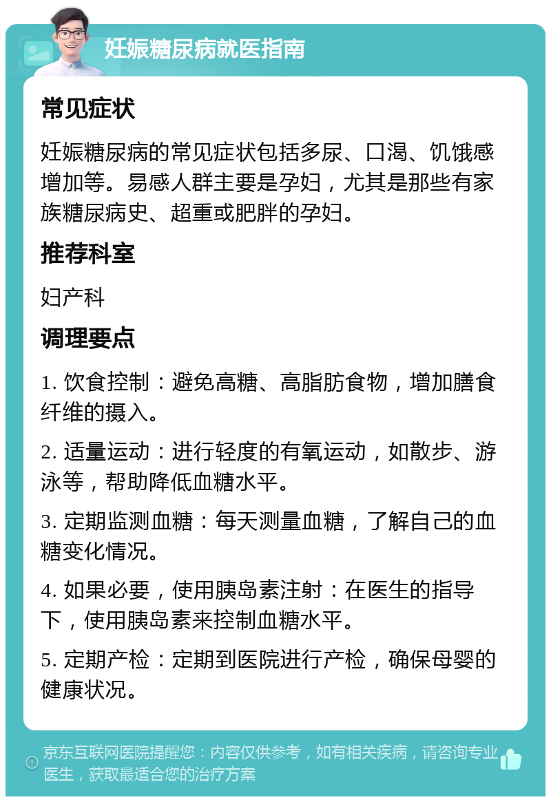 妊娠糖尿病就医指南 常见症状 妊娠糖尿病的常见症状包括多尿、口渴、饥饿感增加等。易感人群主要是孕妇，尤其是那些有家族糖尿病史、超重或肥胖的孕妇。 推荐科室 妇产科 调理要点 1. 饮食控制：避免高糖、高脂肪食物，增加膳食纤维的摄入。 2. 适量运动：进行轻度的有氧运动，如散步、游泳等，帮助降低血糖水平。 3. 定期监测血糖：每天测量血糖，了解自己的血糖变化情况。 4. 如果必要，使用胰岛素注射：在医生的指导下，使用胰岛素来控制血糖水平。 5. 定期产检：定期到医院进行产检，确保母婴的健康状况。