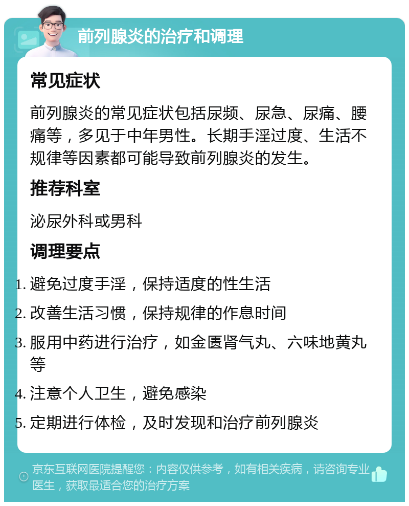 前列腺炎的治疗和调理 常见症状 前列腺炎的常见症状包括尿频、尿急、尿痛、腰痛等，多见于中年男性。长期手淫过度、生活不规律等因素都可能导致前列腺炎的发生。 推荐科室 泌尿外科或男科 调理要点 避免过度手淫，保持适度的性生活 改善生活习惯，保持规律的作息时间 服用中药进行治疗，如金匮肾气丸、六味地黄丸等 注意个人卫生，避免感染 定期进行体检，及时发现和治疗前列腺炎