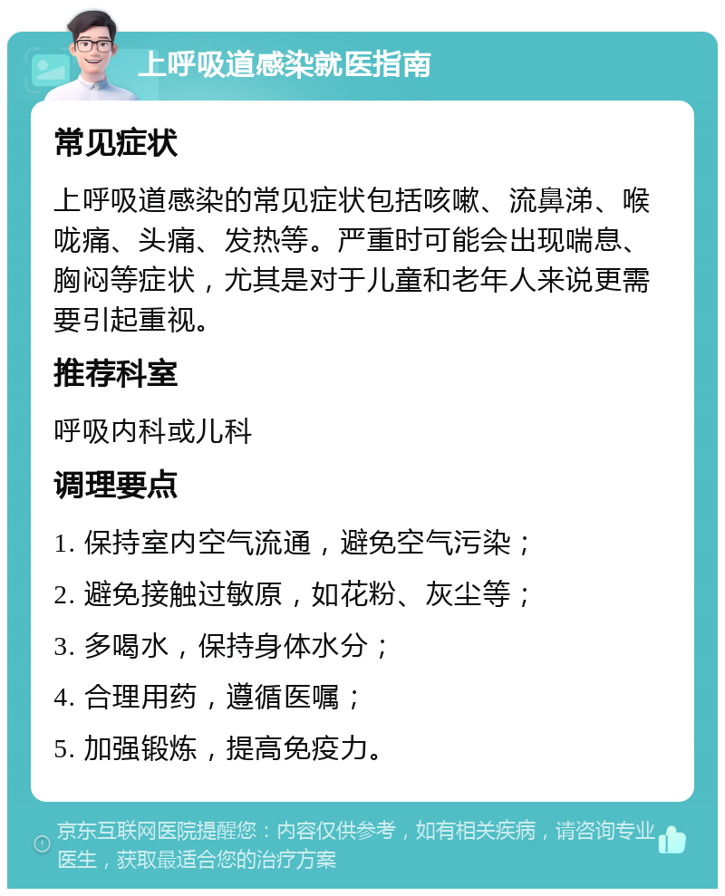 上呼吸道感染就医指南 常见症状 上呼吸道感染的常见症状包括咳嗽、流鼻涕、喉咙痛、头痛、发热等。严重时可能会出现喘息、胸闷等症状，尤其是对于儿童和老年人来说更需要引起重视。 推荐科室 呼吸内科或儿科 调理要点 1. 保持室内空气流通，避免空气污染； 2. 避免接触过敏原，如花粉、灰尘等； 3. 多喝水，保持身体水分； 4. 合理用药，遵循医嘱； 5. 加强锻炼，提高免疫力。