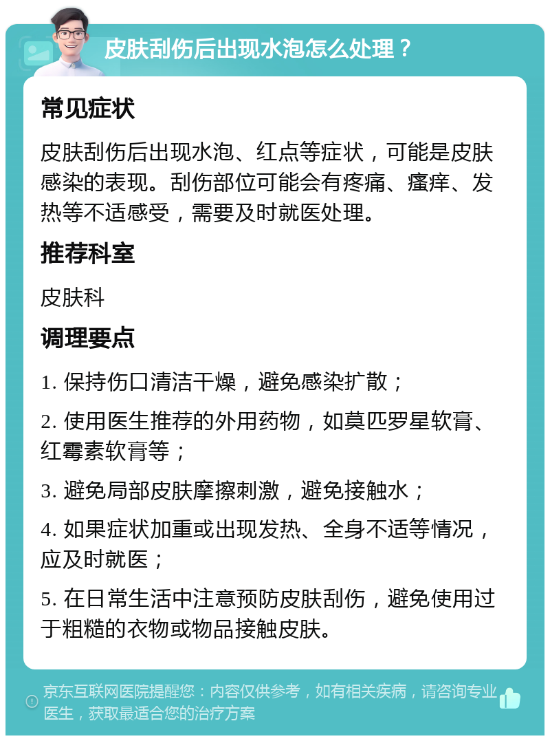 皮肤刮伤后出现水泡怎么处理？ 常见症状 皮肤刮伤后出现水泡、红点等症状，可能是皮肤感染的表现。刮伤部位可能会有疼痛、瘙痒、发热等不适感受，需要及时就医处理。 推荐科室 皮肤科 调理要点 1. 保持伤口清洁干燥，避免感染扩散； 2. 使用医生推荐的外用药物，如莫匹罗星软膏、红霉素软膏等； 3. 避免局部皮肤摩擦刺激，避免接触水； 4. 如果症状加重或出现发热、全身不适等情况，应及时就医； 5. 在日常生活中注意预防皮肤刮伤，避免使用过于粗糙的衣物或物品接触皮肤。