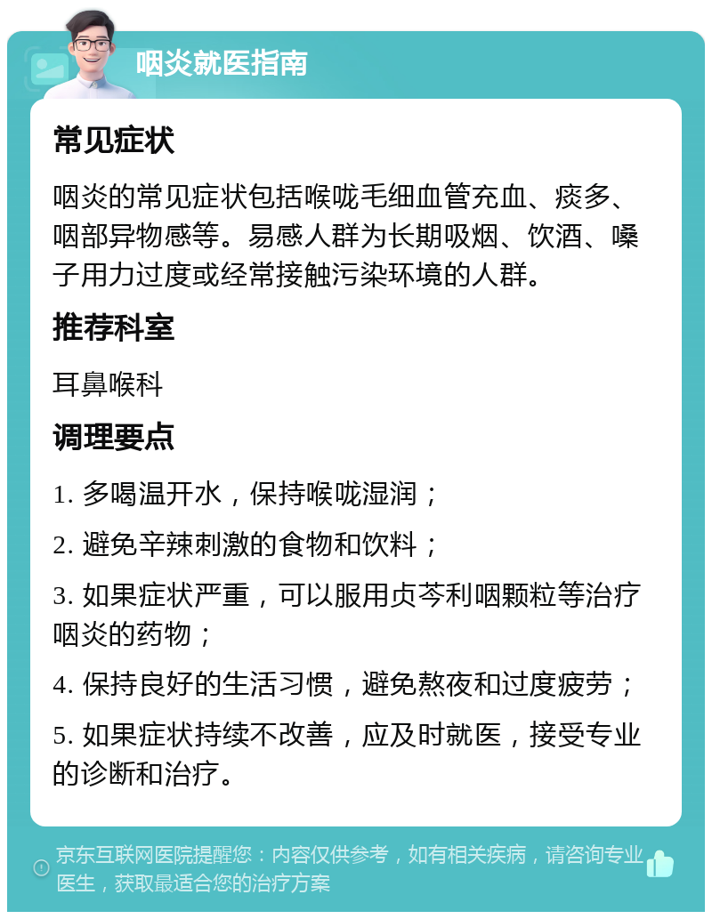 咽炎就医指南 常见症状 咽炎的常见症状包括喉咙毛细血管充血、痰多、咽部异物感等。易感人群为长期吸烟、饮酒、嗓子用力过度或经常接触污染环境的人群。 推荐科室 耳鼻喉科 调理要点 1. 多喝温开水，保持喉咙湿润； 2. 避免辛辣刺激的食物和饮料； 3. 如果症状严重，可以服用贞芩利咽颗粒等治疗咽炎的药物； 4. 保持良好的生活习惯，避免熬夜和过度疲劳； 5. 如果症状持续不改善，应及时就医，接受专业的诊断和治疗。