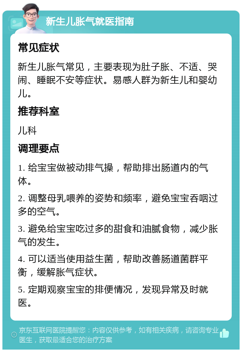 新生儿胀气就医指南 常见症状 新生儿胀气常见，主要表现为肚子胀、不适、哭闹、睡眠不安等症状。易感人群为新生儿和婴幼儿。 推荐科室 儿科 调理要点 1. 给宝宝做被动排气操，帮助排出肠道内的气体。 2. 调整母乳喂养的姿势和频率，避免宝宝吞咽过多的空气。 3. 避免给宝宝吃过多的甜食和油腻食物，减少胀气的发生。 4. 可以适当使用益生菌，帮助改善肠道菌群平衡，缓解胀气症状。 5. 定期观察宝宝的排便情况，发现异常及时就医。