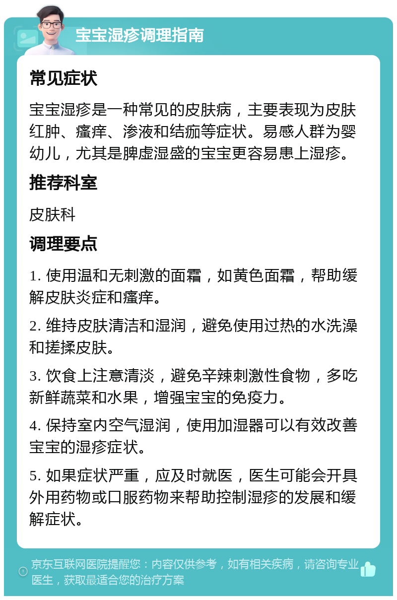 宝宝湿疹调理指南 常见症状 宝宝湿疹是一种常见的皮肤病，主要表现为皮肤红肿、瘙痒、渗液和结痂等症状。易感人群为婴幼儿，尤其是脾虚湿盛的宝宝更容易患上湿疹。 推荐科室 皮肤科 调理要点 1. 使用温和无刺激的面霜，如黄色面霜，帮助缓解皮肤炎症和瘙痒。 2. 维持皮肤清洁和湿润，避免使用过热的水洗澡和搓揉皮肤。 3. 饮食上注意清淡，避免辛辣刺激性食物，多吃新鲜蔬菜和水果，增强宝宝的免疫力。 4. 保持室内空气湿润，使用加湿器可以有效改善宝宝的湿疹症状。 5. 如果症状严重，应及时就医，医生可能会开具外用药物或口服药物来帮助控制湿疹的发展和缓解症状。